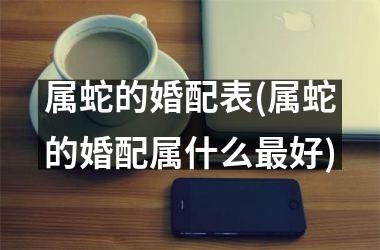 <h3>属蛇的婚配表(属蛇的婚配属什么最好)