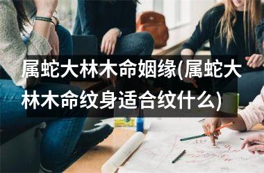 <h3>属蛇大林木命姻缘(属蛇大林木命纹身适合纹什么)