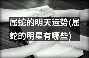 <h3>属蛇的明天运势(属蛇的明星有哪些)