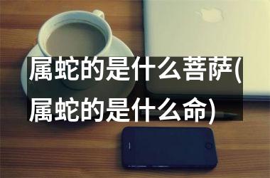 属蛇的是什么菩萨(属蛇的是什么命)