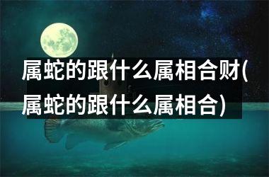 <h3>属蛇的跟什么属相合财(属蛇的跟什么属相合)
