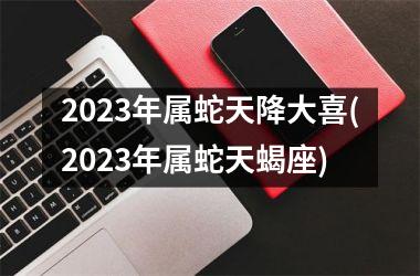 2023年属蛇天降大喜(2023年属蛇天蝎座)