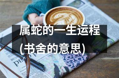 <h3>属蛇的一生运程(书舍的意思)
