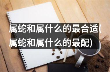 属蛇和属什么的最合适(属蛇和属什么的最配)