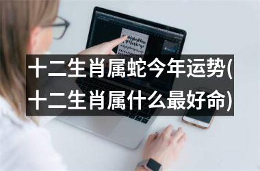 十二生肖属蛇今年运势(十二生肖属什么最好命)