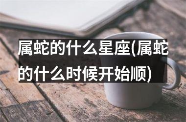 属蛇的什么星座(属蛇的什么时候开始顺)