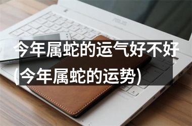 <h3>今年属蛇的运气好不好(今年属蛇的运势)