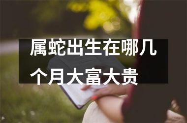 <h3>属蛇出生在哪几个月大富大贵