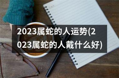 2023属蛇的人运势(2023属蛇的人戴什么好)