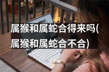 <h3>属猴和属蛇合得来吗(属猴和属蛇合不合)