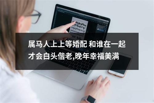 属马人上上等婚配和谁在一起才会白头偕老,晚年幸福美满