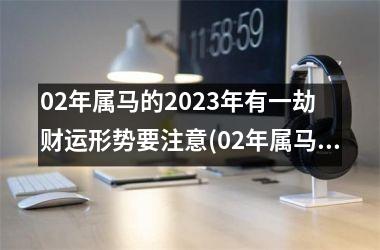 02年属马的2023年有一劫 财运形势要注意(02年属马的2023年运势和财运怎么样)