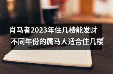 肖马者2023年住几楼能发财 不同年份的属马人适合住几楼