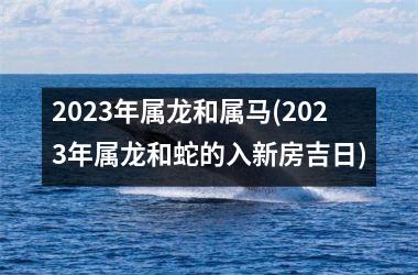 2025年属龙和属马(2025年属龙和蛇的入新房吉日)