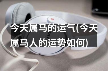 今天属马的运气(今天属马人的运势如何)
