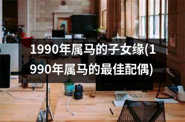 1990年属马的子女缘(1990年属马的最佳配偶)