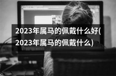 2025年属马的佩戴什么好(2025年属马的佩戴什么)
