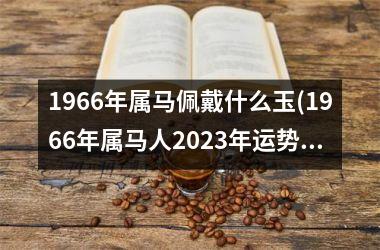 1966年属马佩戴什么玉(1966年属马人2023年运势男性)