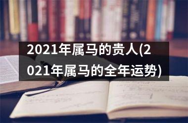 2021年属马的贵人(2021年属马的全年运势)