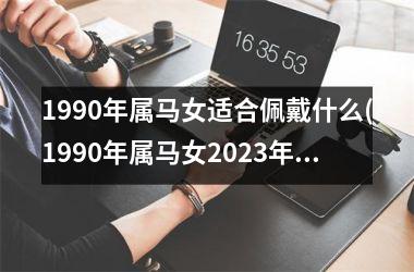 1990年属马女适合佩戴什么(1990年属马女2023年的运势)