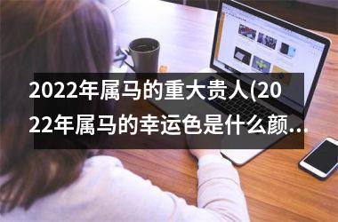 2022年属马的重大贵人(2022年属马的幸运色是什么颜色)