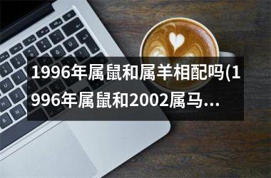 1996年属鼠和属羊相配吗(1996年属鼠和2002属马的2023年结婚黄道吉日)