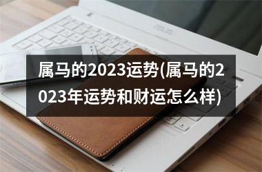 属马的2023运势(属马的2023年运势和财运怎么样)