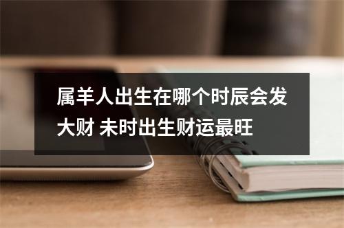 属羊人出生在哪个时辰会发大财未时出生财运旺