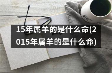 <h3>15年属羊的是什么命(2015年属羊的是什么命)