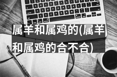 属羊和属鸡的(属羊和属鸡的合不合)