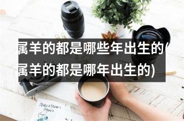属羊的都是哪些年出生的(属羊的都是哪年出生的)