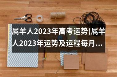 属羊人2023年高考运势(属羊人2023年运势及运程每月运程每月运程)