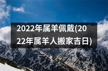 2022年属羊佩戴(2022年属羊人搬家吉日)