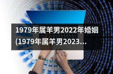 1979年属羊男2022年婚姻(1979年属羊男2023年运势及运程每月运程)