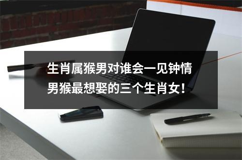 生肖属猴男对谁会一见钟情男猴想娶的三个生肖女！