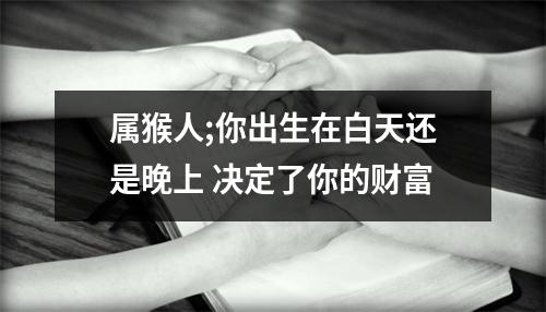 属猴人;你出生在白天还是晚上决定了你的财富