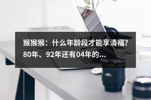 猴猴猴：什么年龄段才能享清福？80年、92年还有04年的注意了