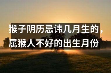 <h3>猴子阴历忌讳几月生的，属猴人不好的出生月份