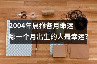 2004年属猴各月命运 哪一个月出生的人幸运？