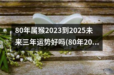 80年属猴2025到2025未来三年运势好吗(80年2025年属猴的运势怎么样)