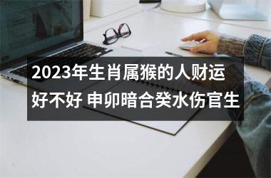 2023年生肖属猴的人财运好不好 申卯暗合癸水伤官生