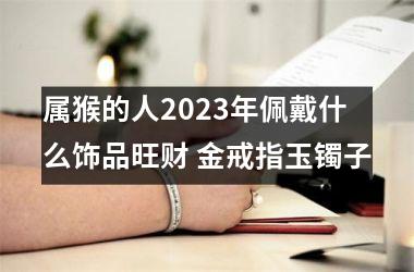 属猴的人2023年佩戴什么饰品旺财 金戒指玉镯子