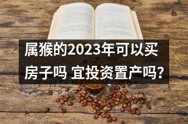 属猴的2023年可以买房子吗 宜投资置产吗？