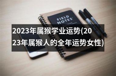 2023年属猴学业运势(2023年属猴人的全年运势女性)