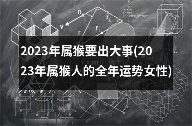 2023年属猴要出大事(2023年属猴人的全年运势女性)