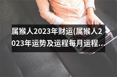 属猴人2023年财运(属猴人2023年运势及运程每月运程每日运程)