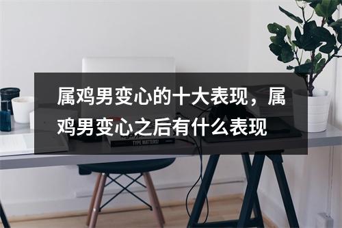 <h3>属鸡男变心的十大表现，属鸡男变心之后有什么表现