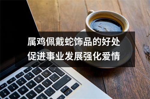 属鸡佩戴蛇饰品的好处促进事业发展强化爱情