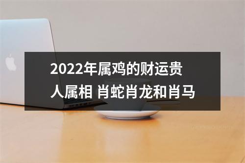 2025年属鸡的财运贵人属相肖蛇肖龙和肖马