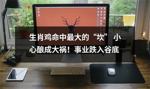 <h3>生肖鸡命中大的“坎”小心酿成大祸！事业跌入谷底